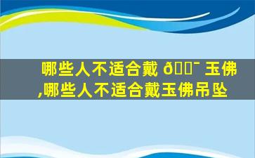 哪些人不适合戴 🐯 玉佛,哪些人不适合戴玉佛吊坠